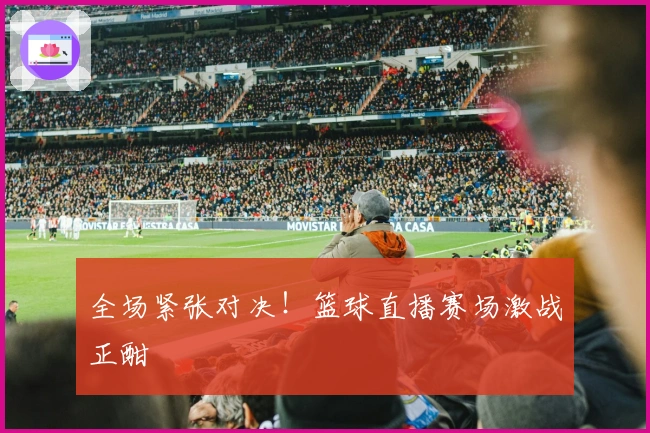 全场紧张对决！篮球直播赛场激战正酣