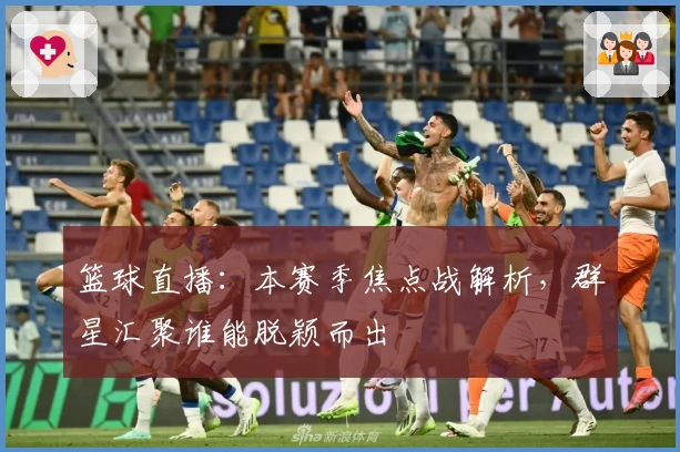 篮球直播：本赛季焦点战解析，群星汇聚谁能脱颖而出