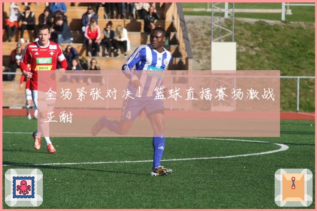 全场紧张对决!篮球直播赛场激战正酣