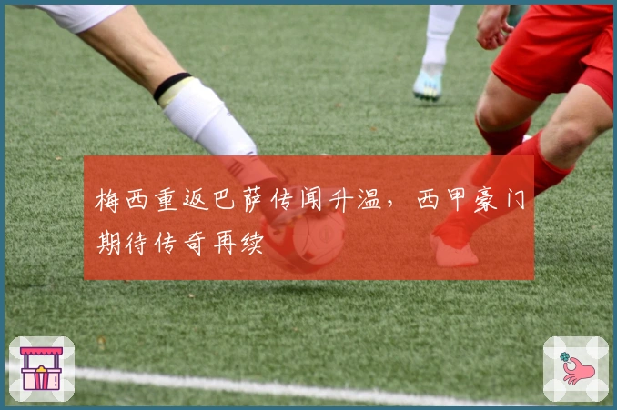 梅西重返巴萨传闻升温，西甲豪门期待传奇再续