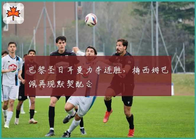 巴黎圣日耳曼力夺连胜,梅西姆巴佩再现默契配合