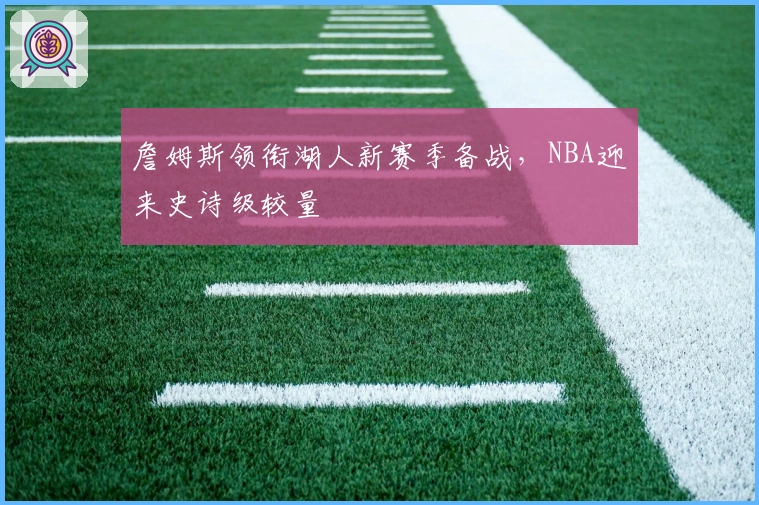 詹姆斯领衔湖人新赛季备战，NBA迎来史诗级较量