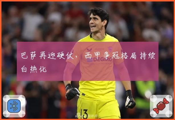 巴萨再迎硬仗,西甲争冠格局持续白热化